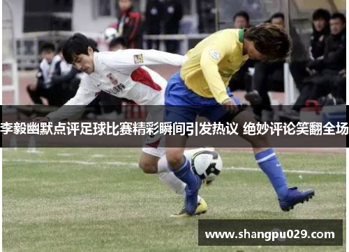 李毅幽默点评足球比赛精彩瞬间引发热议 绝妙评论笑翻全场